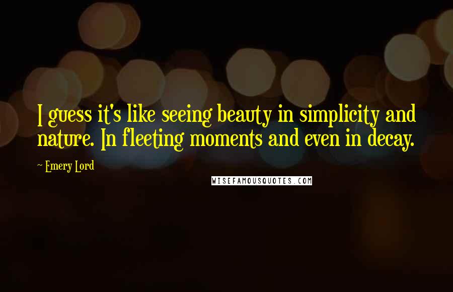 Emery Lord Quotes: I guess it's like seeing beauty in simplicity and nature. In fleeting moments and even in decay.