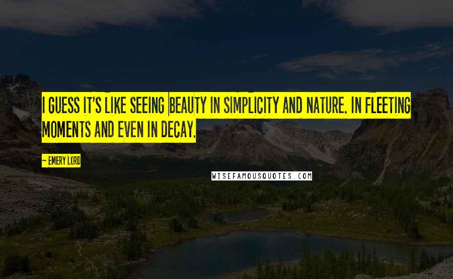 Emery Lord Quotes: I guess it's like seeing beauty in simplicity and nature. In fleeting moments and even in decay.