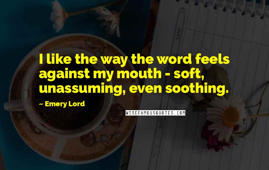 Emery Lord Quotes: I like the way the word feels against my mouth - soft, unassuming, even soothing.