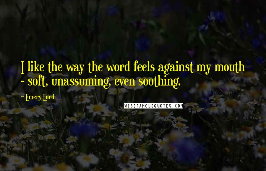 Emery Lord Quotes: I like the way the word feels against my mouth - soft, unassuming, even soothing.