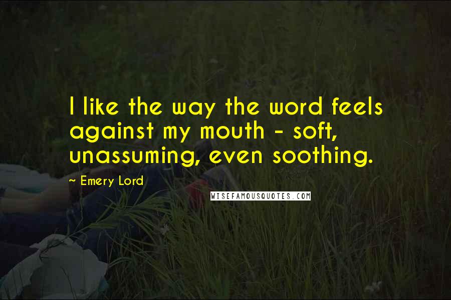 Emery Lord Quotes: I like the way the word feels against my mouth - soft, unassuming, even soothing.