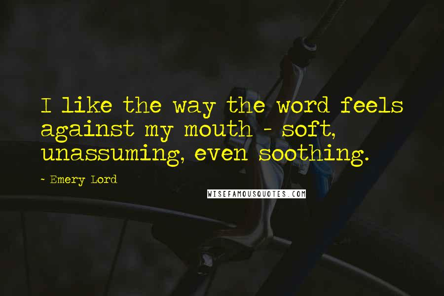 Emery Lord Quotes: I like the way the word feels against my mouth - soft, unassuming, even soothing.