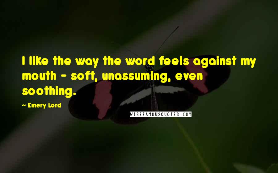 Emery Lord Quotes: I like the way the word feels against my mouth - soft, unassuming, even soothing.