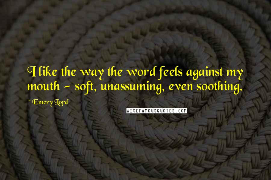 Emery Lord Quotes: I like the way the word feels against my mouth - soft, unassuming, even soothing.