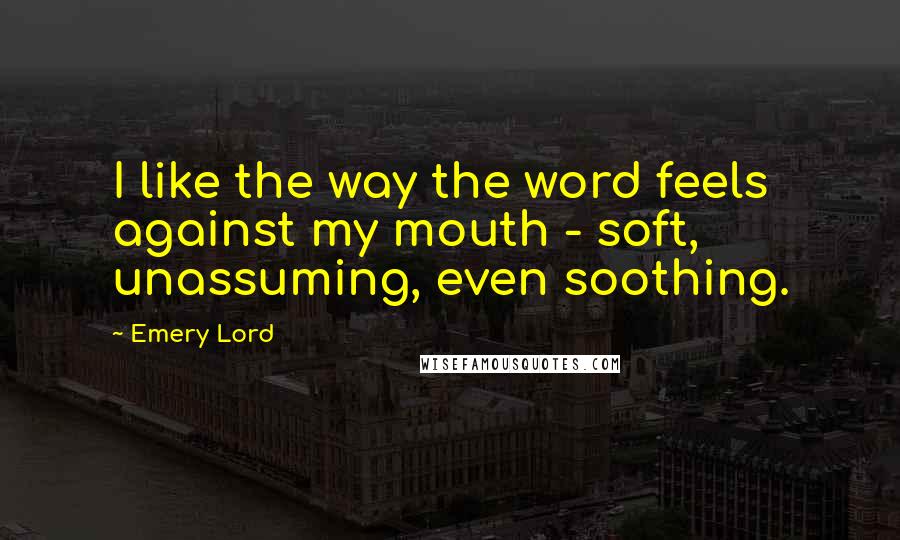 Emery Lord Quotes: I like the way the word feels against my mouth - soft, unassuming, even soothing.