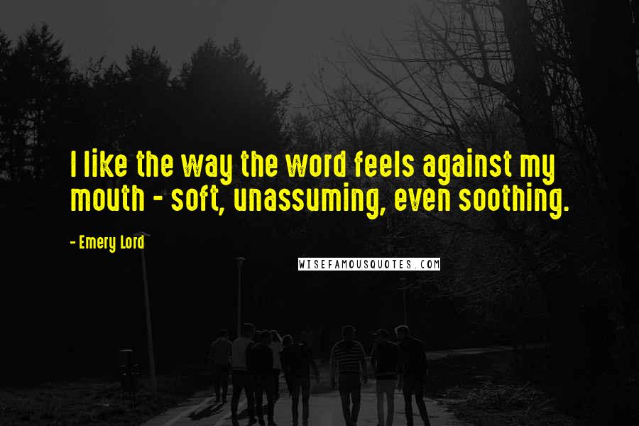 Emery Lord Quotes: I like the way the word feels against my mouth - soft, unassuming, even soothing.