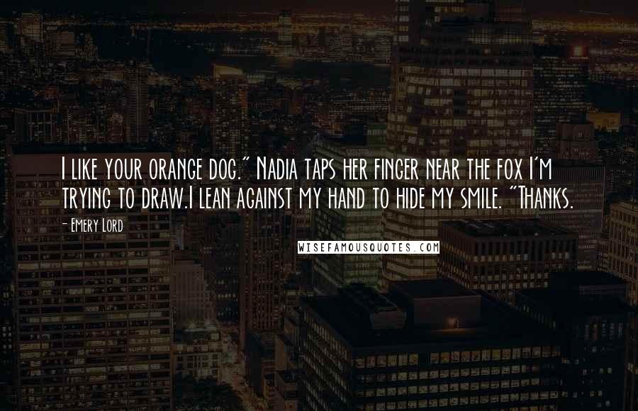 Emery Lord Quotes: I like your orange dog." Nadia taps her finger near the fox I'm trying to draw.I lean against my hand to hide my smile. "Thanks.