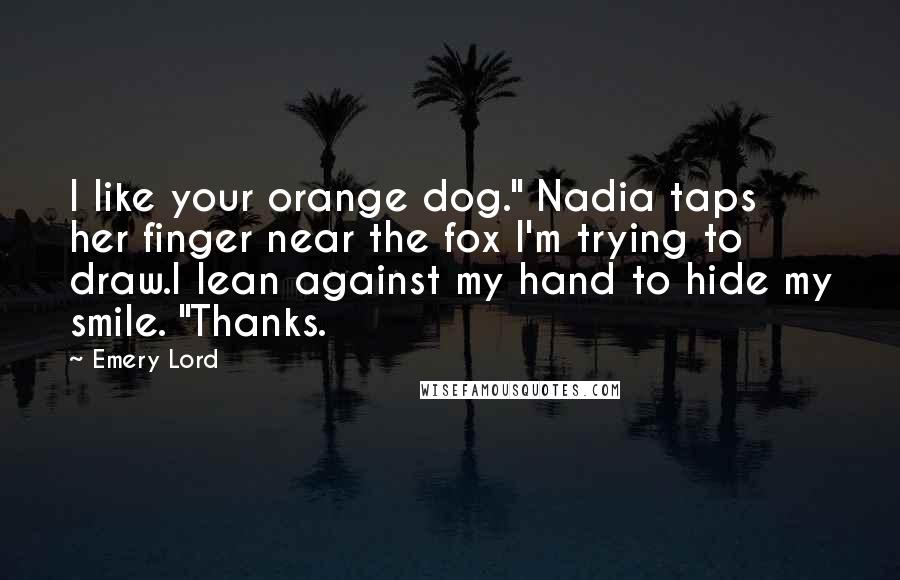 Emery Lord Quotes: I like your orange dog." Nadia taps her finger near the fox I'm trying to draw.I lean against my hand to hide my smile. "Thanks.