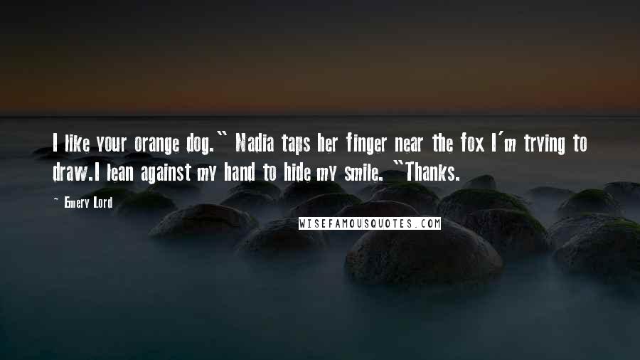 Emery Lord Quotes: I like your orange dog." Nadia taps her finger near the fox I'm trying to draw.I lean against my hand to hide my smile. "Thanks.