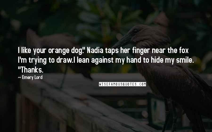 Emery Lord Quotes: I like your orange dog." Nadia taps her finger near the fox I'm trying to draw.I lean against my hand to hide my smile. "Thanks.