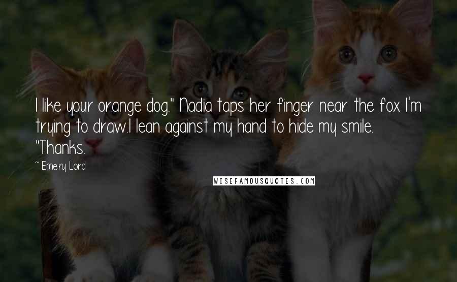 Emery Lord Quotes: I like your orange dog." Nadia taps her finger near the fox I'm trying to draw.I lean against my hand to hide my smile. "Thanks.