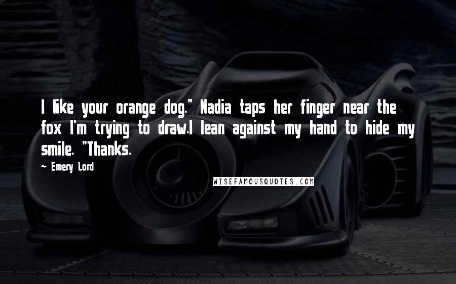 Emery Lord Quotes: I like your orange dog." Nadia taps her finger near the fox I'm trying to draw.I lean against my hand to hide my smile. "Thanks.