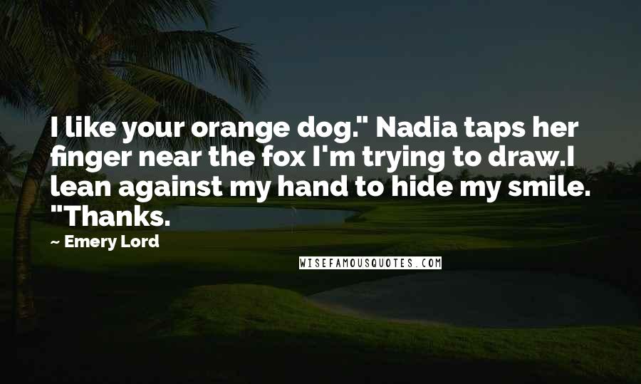 Emery Lord Quotes: I like your orange dog." Nadia taps her finger near the fox I'm trying to draw.I lean against my hand to hide my smile. "Thanks.