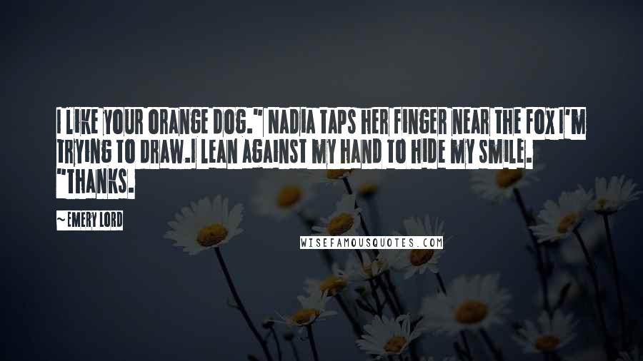 Emery Lord Quotes: I like your orange dog." Nadia taps her finger near the fox I'm trying to draw.I lean against my hand to hide my smile. "Thanks.