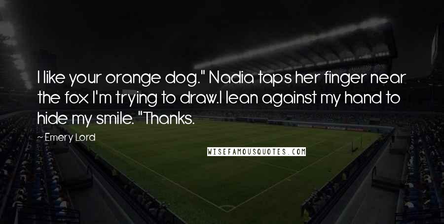 Emery Lord Quotes: I like your orange dog." Nadia taps her finger near the fox I'm trying to draw.I lean against my hand to hide my smile. "Thanks.