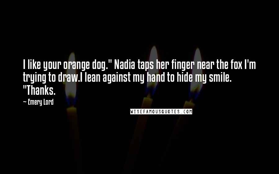 Emery Lord Quotes: I like your orange dog." Nadia taps her finger near the fox I'm trying to draw.I lean against my hand to hide my smile. "Thanks.