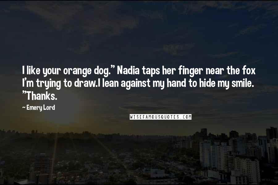 Emery Lord Quotes: I like your orange dog." Nadia taps her finger near the fox I'm trying to draw.I lean against my hand to hide my smile. "Thanks.