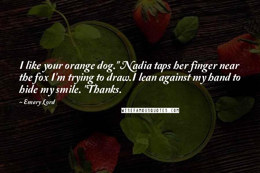 Emery Lord Quotes: I like your orange dog." Nadia taps her finger near the fox I'm trying to draw.I lean against my hand to hide my smile. "Thanks.
