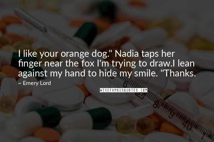 Emery Lord Quotes: I like your orange dog." Nadia taps her finger near the fox I'm trying to draw.I lean against my hand to hide my smile. "Thanks.