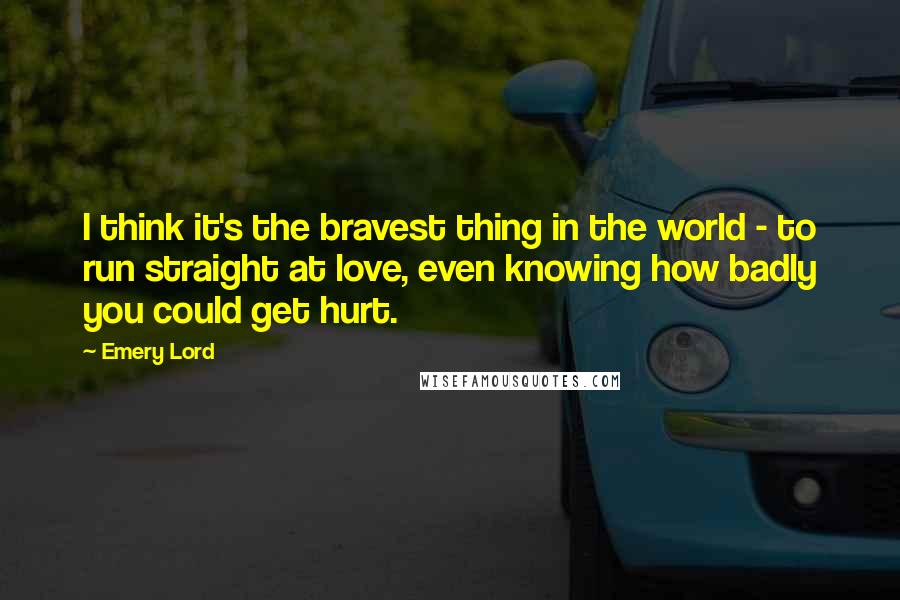 Emery Lord Quotes: I think it's the bravest thing in the world - to run straight at love, even knowing how badly you could get hurt.