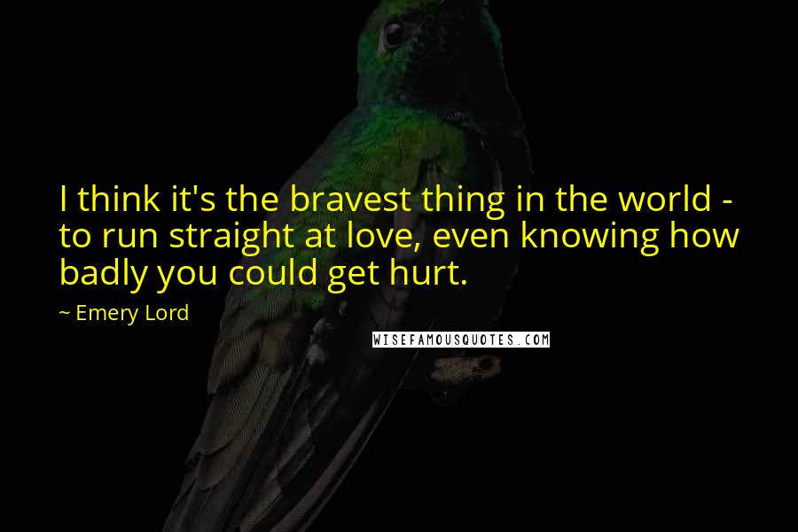 Emery Lord Quotes: I think it's the bravest thing in the world - to run straight at love, even knowing how badly you could get hurt.