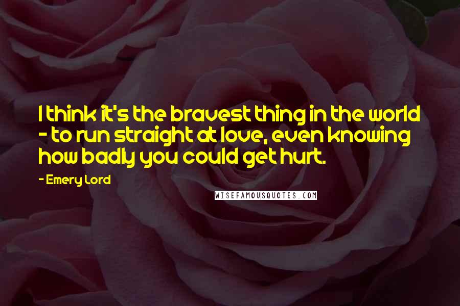 Emery Lord Quotes: I think it's the bravest thing in the world - to run straight at love, even knowing how badly you could get hurt.