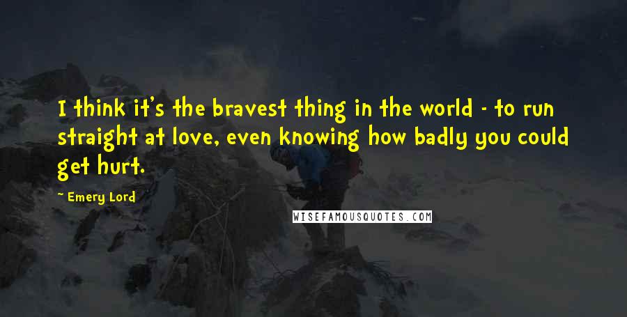 Emery Lord Quotes: I think it's the bravest thing in the world - to run straight at love, even knowing how badly you could get hurt.