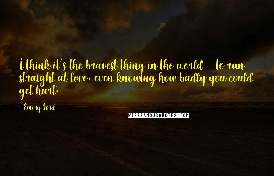 Emery Lord Quotes: I think it's the bravest thing in the world - to run straight at love, even knowing how badly you could get hurt.