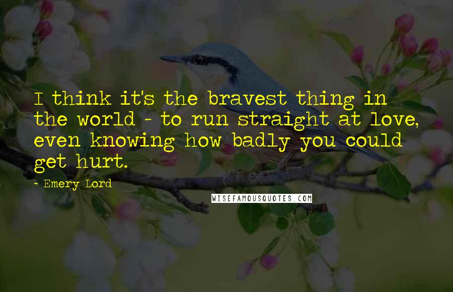 Emery Lord Quotes: I think it's the bravest thing in the world - to run straight at love, even knowing how badly you could get hurt.