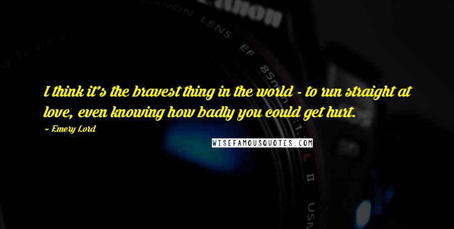 Emery Lord Quotes: I think it's the bravest thing in the world - to run straight at love, even knowing how badly you could get hurt.