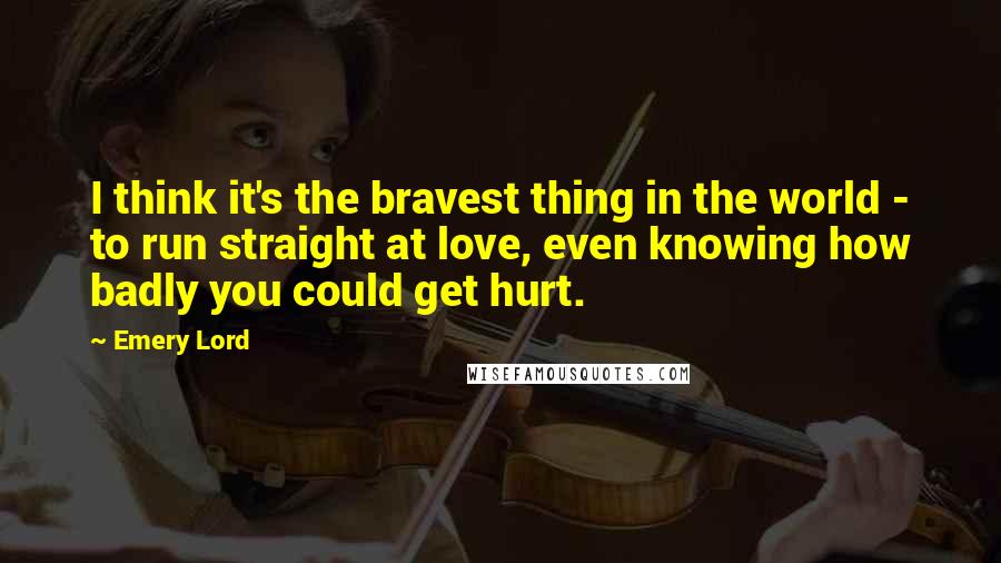 Emery Lord Quotes: I think it's the bravest thing in the world - to run straight at love, even knowing how badly you could get hurt.