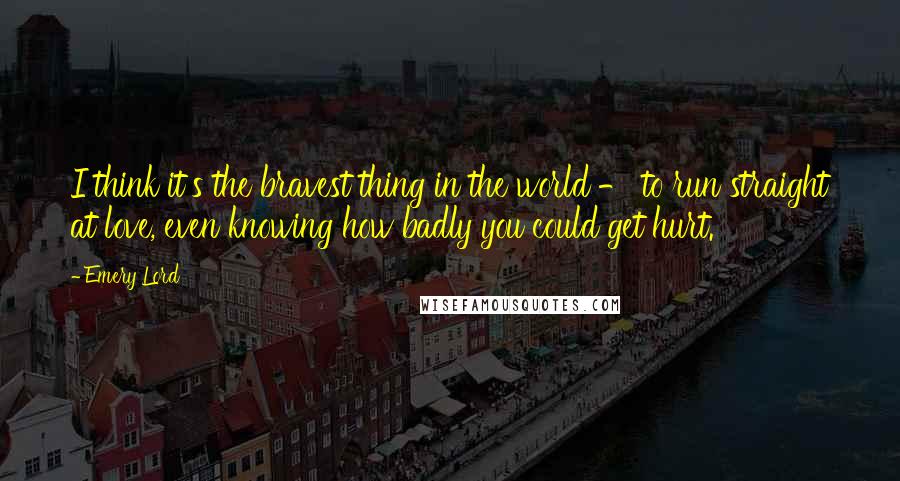 Emery Lord Quotes: I think it's the bravest thing in the world - to run straight at love, even knowing how badly you could get hurt.
