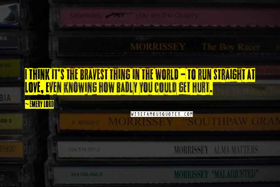 Emery Lord Quotes: I think it's the bravest thing in the world - to run straight at love, even knowing how badly you could get hurt.