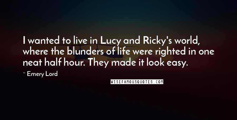 Emery Lord Quotes: I wanted to live in Lucy and Ricky's world, where the blunders of life were righted in one neat half hour. They made it look easy.