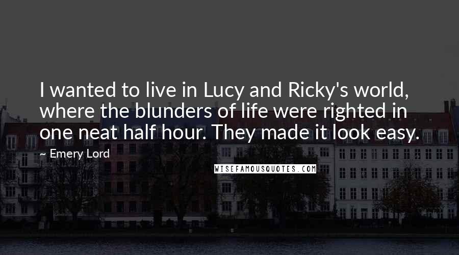 Emery Lord Quotes: I wanted to live in Lucy and Ricky's world, where the blunders of life were righted in one neat half hour. They made it look easy.