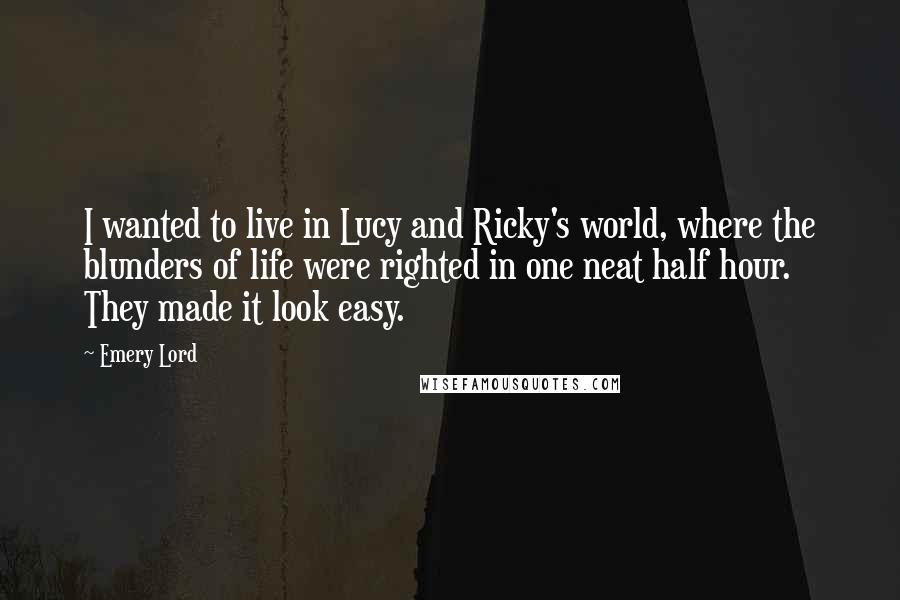 Emery Lord Quotes: I wanted to live in Lucy and Ricky's world, where the blunders of life were righted in one neat half hour. They made it look easy.