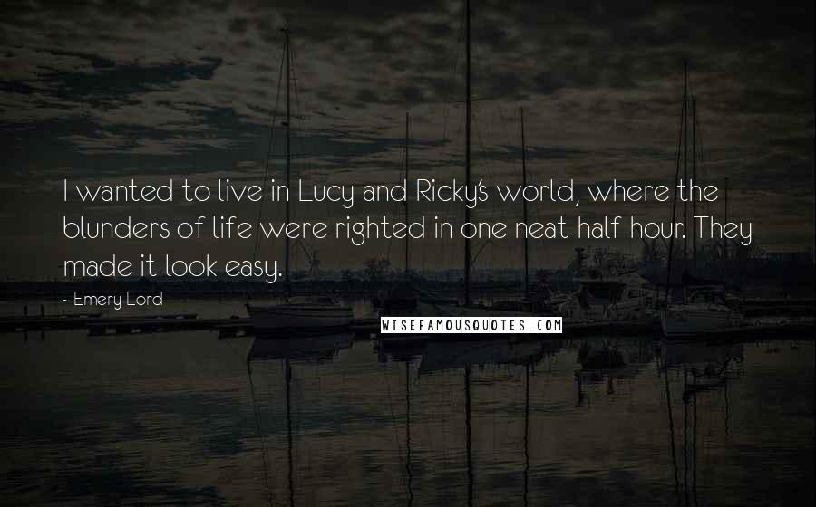 Emery Lord Quotes: I wanted to live in Lucy and Ricky's world, where the blunders of life were righted in one neat half hour. They made it look easy.