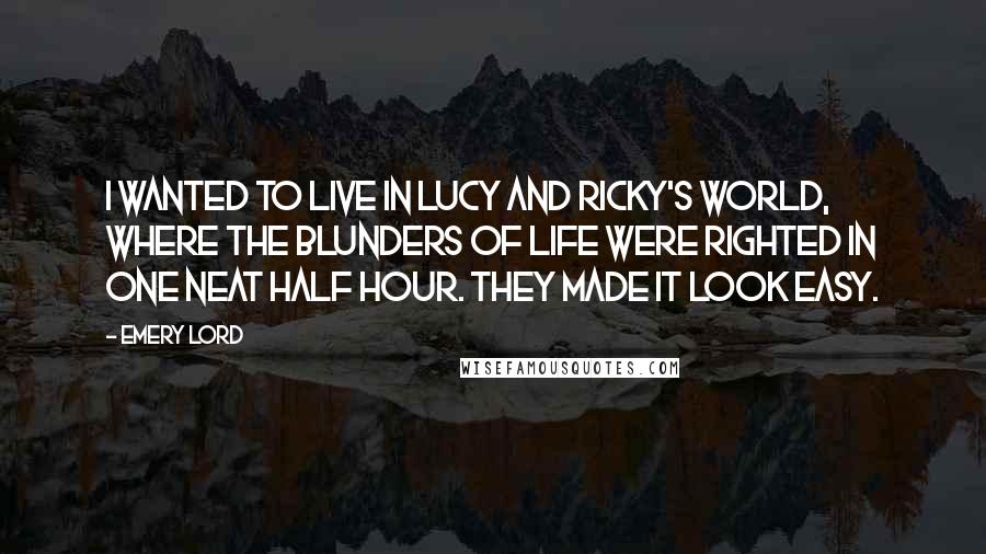 Emery Lord Quotes: I wanted to live in Lucy and Ricky's world, where the blunders of life were righted in one neat half hour. They made it look easy.