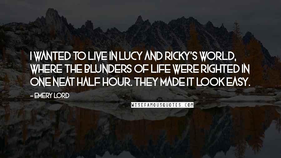 Emery Lord Quotes: I wanted to live in Lucy and Ricky's world, where the blunders of life were righted in one neat half hour. They made it look easy.