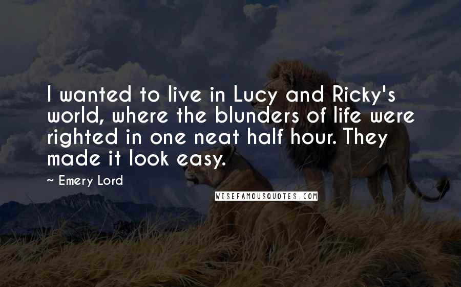 Emery Lord Quotes: I wanted to live in Lucy and Ricky's world, where the blunders of life were righted in one neat half hour. They made it look easy.