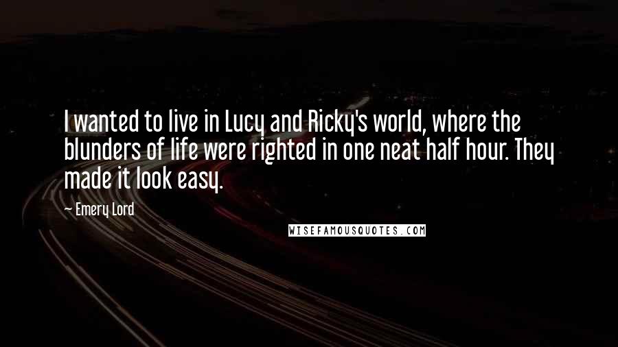 Emery Lord Quotes: I wanted to live in Lucy and Ricky's world, where the blunders of life were righted in one neat half hour. They made it look easy.