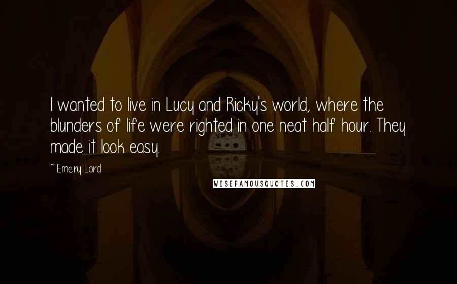 Emery Lord Quotes: I wanted to live in Lucy and Ricky's world, where the blunders of life were righted in one neat half hour. They made it look easy.