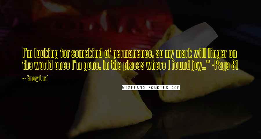 Emery Lord Quotes: I'm looking for somekind of permanence, so my mark will linger on the world once I'm gone, in the places where I found joy.." -Page 81