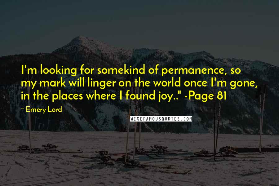 Emery Lord Quotes: I'm looking for somekind of permanence, so my mark will linger on the world once I'm gone, in the places where I found joy.." -Page 81