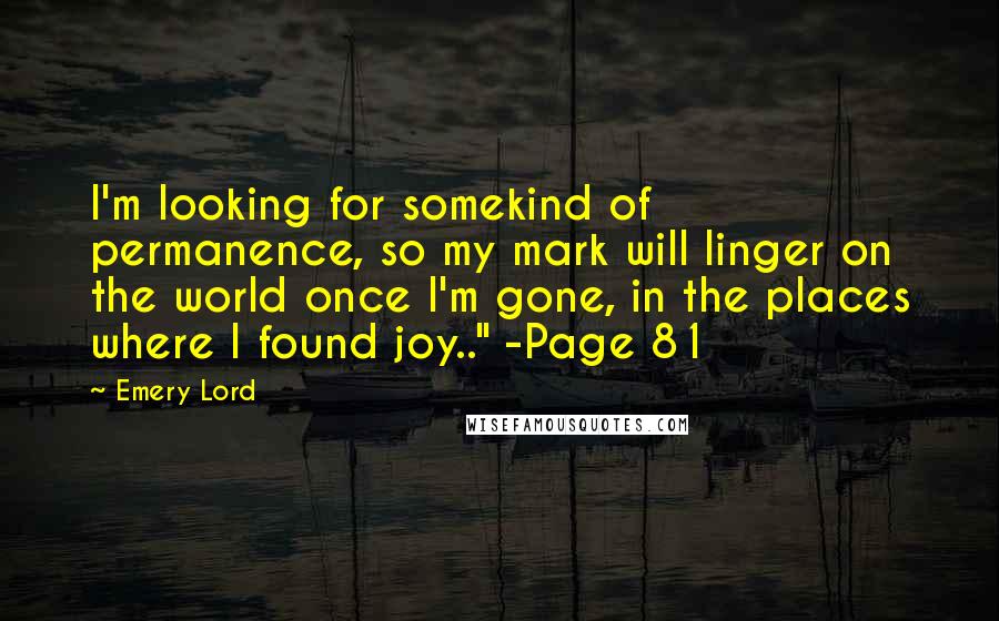 Emery Lord Quotes: I'm looking for somekind of permanence, so my mark will linger on the world once I'm gone, in the places where I found joy.." -Page 81