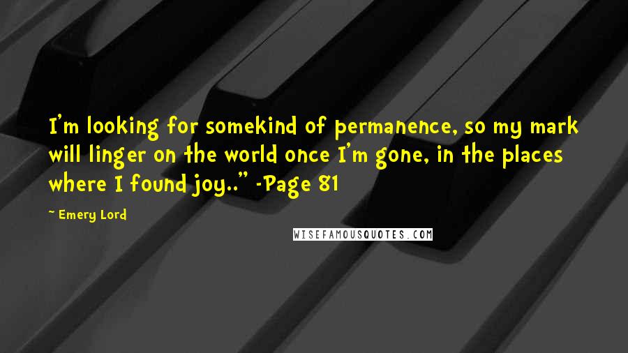 Emery Lord Quotes: I'm looking for somekind of permanence, so my mark will linger on the world once I'm gone, in the places where I found joy.." -Page 81