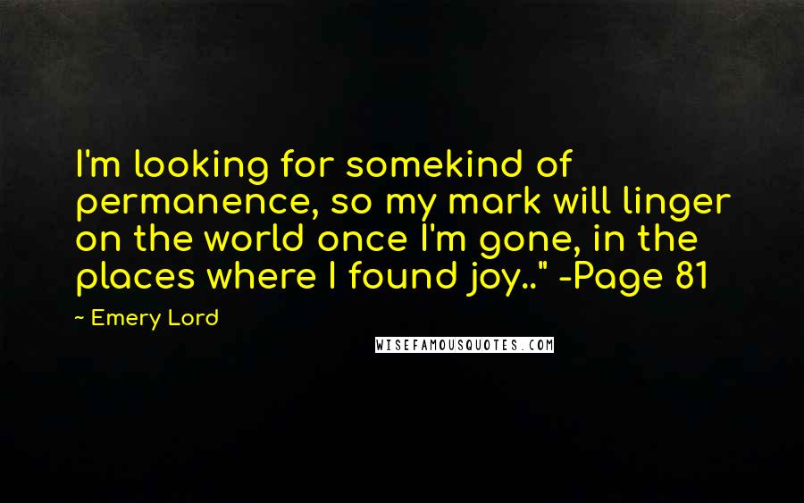 Emery Lord Quotes: I'm looking for somekind of permanence, so my mark will linger on the world once I'm gone, in the places where I found joy.." -Page 81