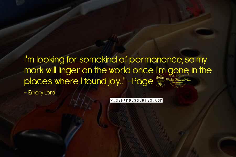 Emery Lord Quotes: I'm looking for somekind of permanence, so my mark will linger on the world once I'm gone, in the places where I found joy.." -Page 81