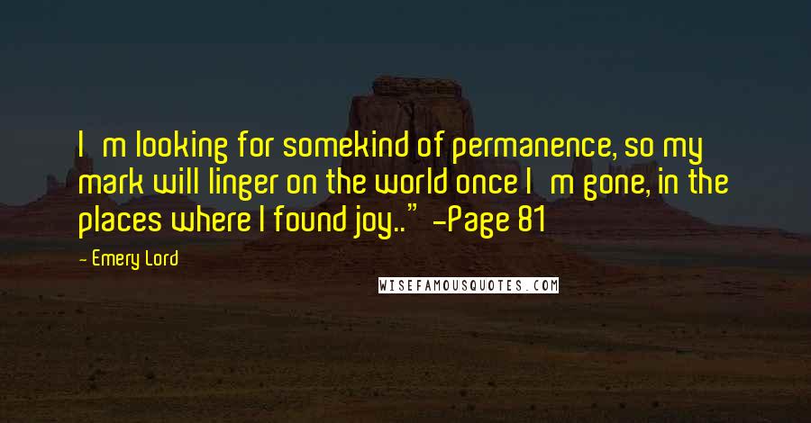 Emery Lord Quotes: I'm looking for somekind of permanence, so my mark will linger on the world once I'm gone, in the places where I found joy.." -Page 81