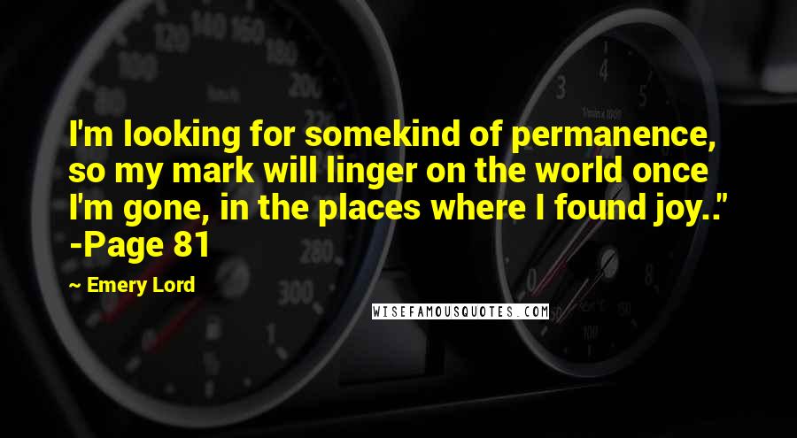 Emery Lord Quotes: I'm looking for somekind of permanence, so my mark will linger on the world once I'm gone, in the places where I found joy.." -Page 81